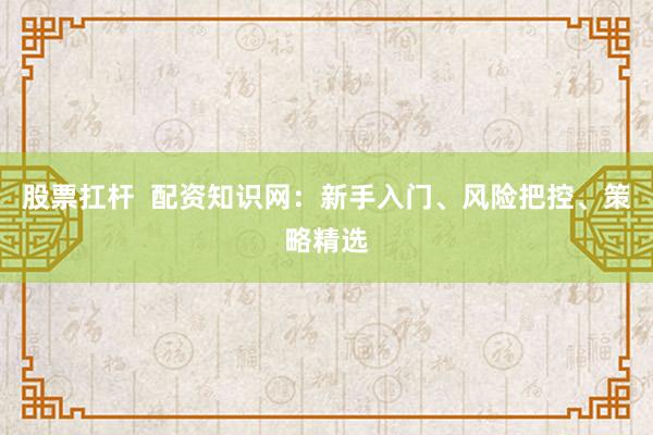 股票扛杆  配资知识网：新手入门、风险把控、策略精选