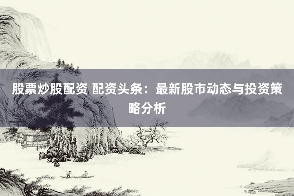 股票炒股配资 配资头条：最新股市动态与投资策略分析