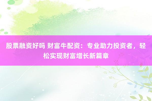 股票融资好吗 财富牛配资：专业助力投资者，轻松实现财富增长新篇章