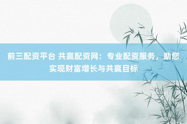 前三配资平台 共赢配资网：专业配资服务，助您实现财富增长与共赢目标