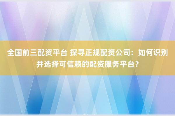 全国前三配资平台 探寻正规配资公司：如何识别并选择可信赖的配资服务平台？