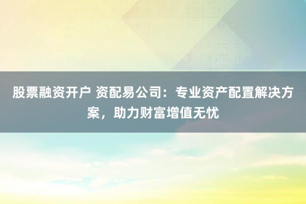 股票融资开户 资配易公司：专业资产配置解决方案，助力财富增值无忧