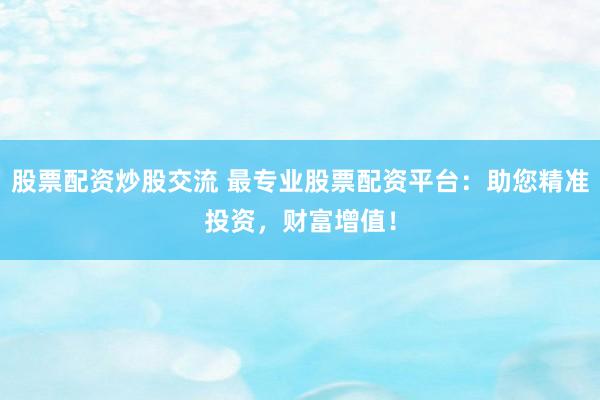 股票配资炒股交流 最专业股票配资平台：助您精准投资，财富增值！
