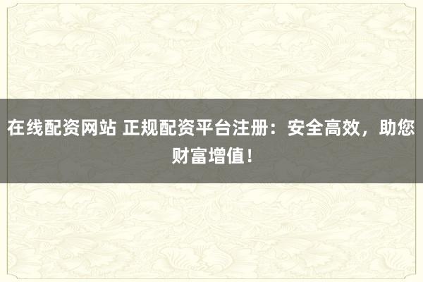 在线配资网站 正规配资平台注册：安全高效，助您财富增值！