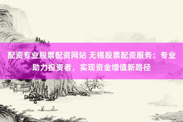 配资专业股票配资网站 无锡股票配资服务：专业助力投资者，实现资金增值新路径