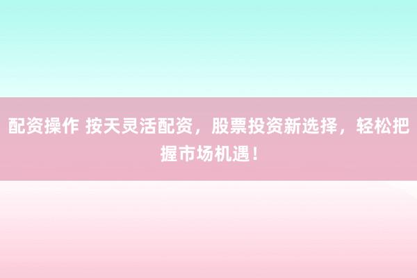 配资操作 按天灵活配资，股票投资新选择，轻松把握市场机遇！