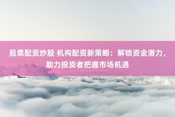 股票配资炒股 机构配资新策略：解锁资金潜力，助力投资者把握市场机遇