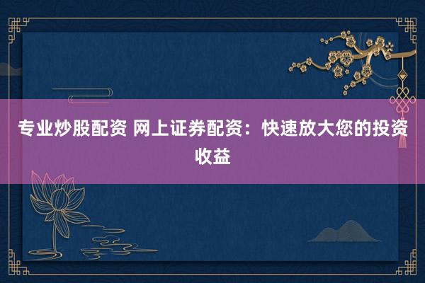 专业炒股配资 网上证券配资：快速放大您的投资收益