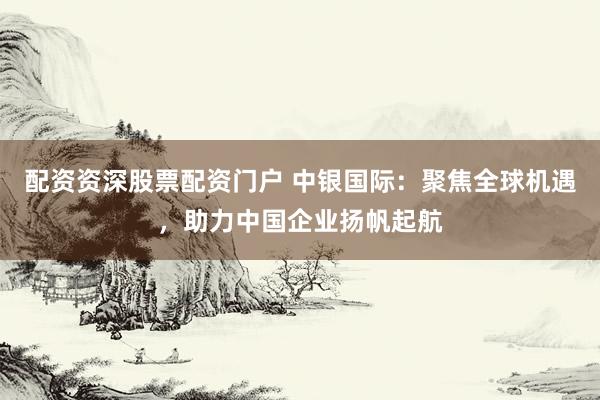 配资资深股票配资门户 中银国际：聚焦全球机遇，助力中国企业扬帆起航