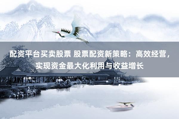 配资平台买卖股票 股票配资新策略：高效经营，实现资金最大化利用与收益增长