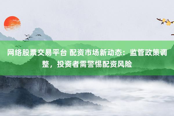 网络股票交易平台 配资市场新动态：监管政策调整，投资者需警惕配资风险
