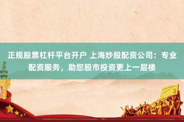 正规股票杠杆平台开户 上海炒股配资公司：专业配资服务，助您股市投资更上一层楼