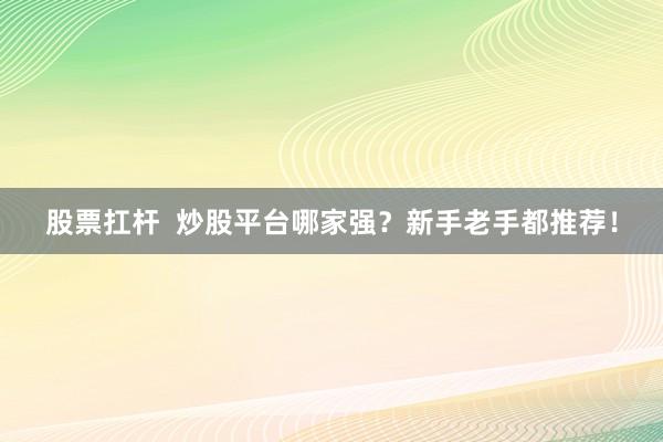 股票扛杆  炒股平台哪家强？新手老手都推荐！