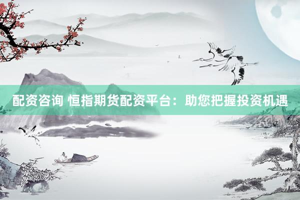 配资咨询 恒指期货配资平台：助您把握投资机遇