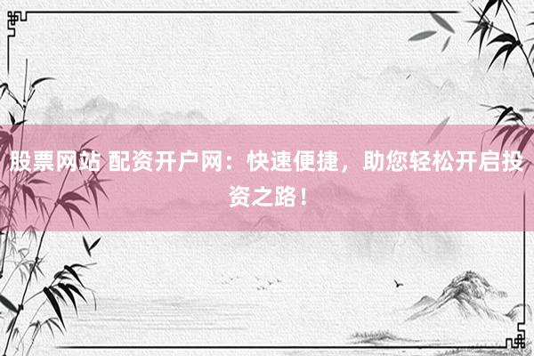股票网站 配资开户网：快速便捷，助您轻松开启投资之路！
