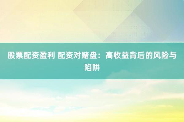 股票配资盈利 配资对赌盘：高收益背后的风险与陷阱