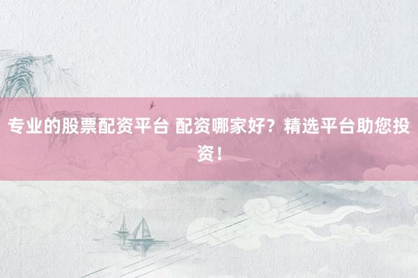 专业的股票配资平台 配资哪家好？精选平台助您投资！