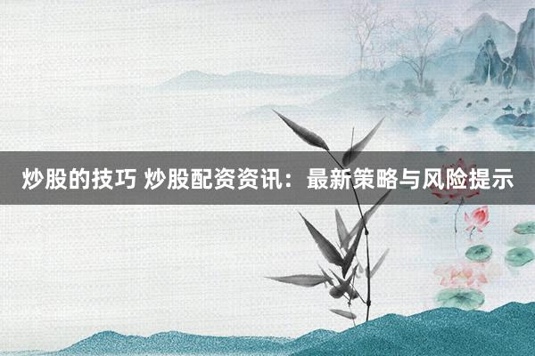 炒股的技巧 炒股配资资讯：最新策略与风险提示