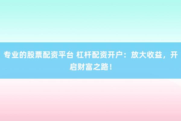 专业的股票配资平台 杠杆配资开户：放大收益，开启财富之路！