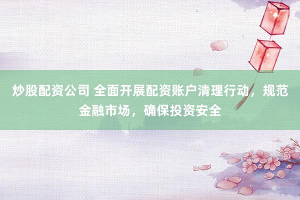 炒股配资公司 全面开展配资账户清理行动，规范金融市场，确保投资安全