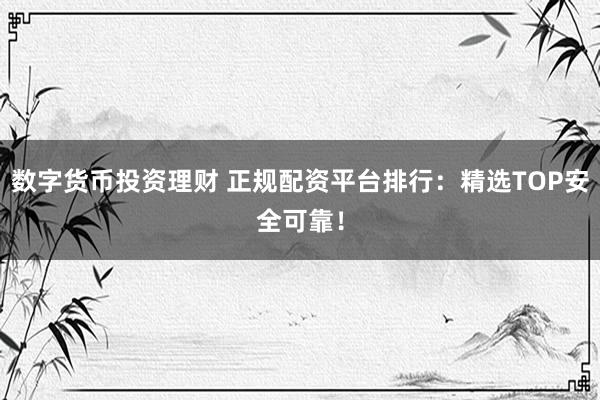 数字货币投资理财 正规配资平台排行：精选TOP安全可靠！