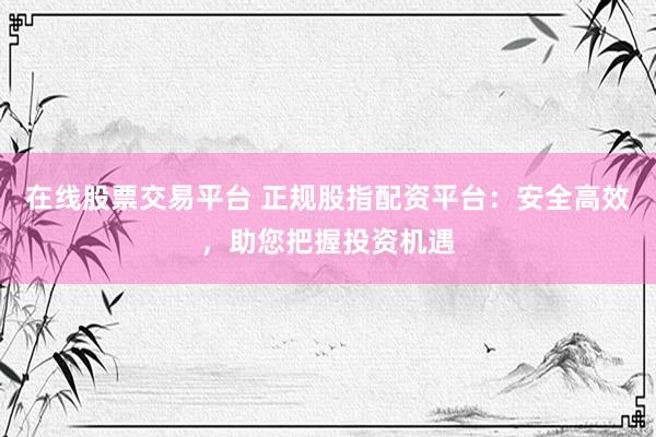 在线股票交易平台 正规股指配资平台：安全高效，助您把握投资机遇