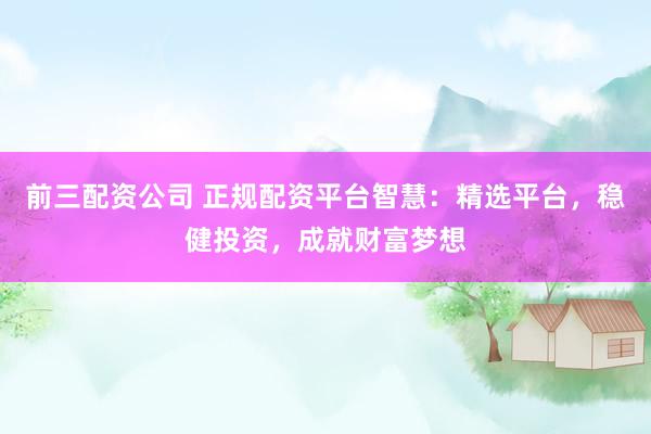 前三配资公司 正规配资平台智慧：精选平台，稳健投资，成就财富梦想