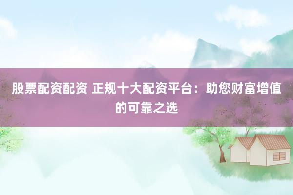 股票配资配资 正规十大配资平台：助您财富增值的可靠之选
