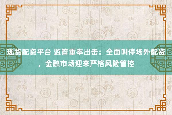 现货配资平台 监管重拳出击：全面叫停场外配资，金融市场迎来严格风险管控