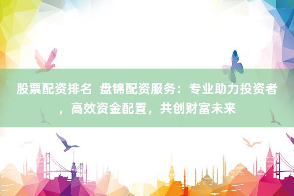股票配资排名  盘锦配资服务：专业助力投资者，高效资金配置，共创财富未来