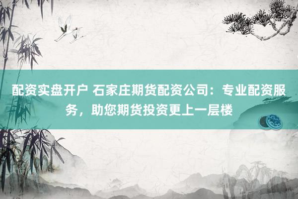 配资实盘开户 石家庄期货配资公司：专业配资服务，助您期货投资更上一层楼