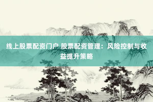 线上股票配资门户 股票配资管理：风险控制与收益提升策略