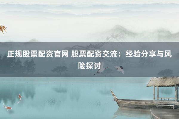 正规股票配资官网 股票配资交流：经验分享与风险探讨