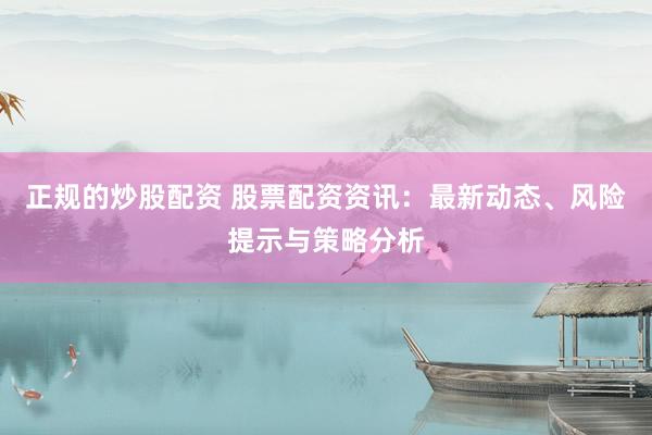 正规的炒股配资 股票配资资讯：最新动态、风险提示与策略分析