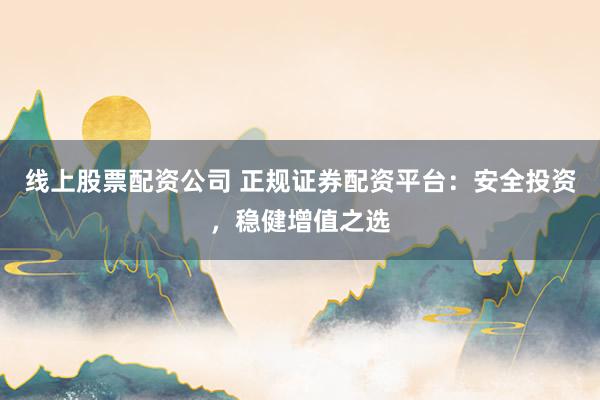 线上股票配资公司 正规证券配资平台：安全投资，稳健增值之选