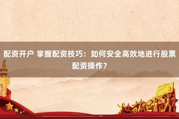 配资开户 掌握配资技巧：如何安全高效地进行股票配资操作？