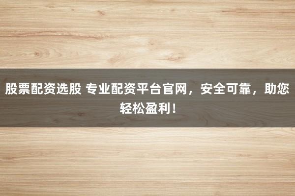 股票配资选股 专业配资平台官网，安全可靠，助您轻松盈利！