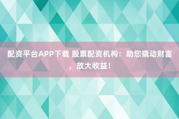 配资平台APP下载 股票配资机构：助您撬动财富，放大收益！