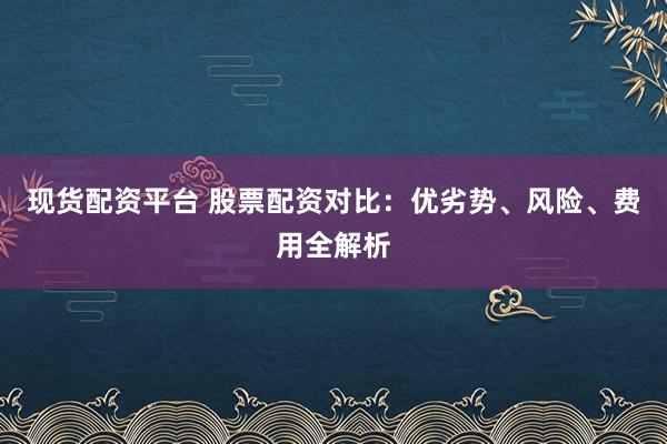 现货配资平台 股票配资对比:优劣势、风险、费用全解析