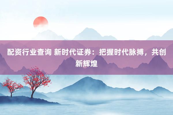 配资行业查询 新时代证券：把握时代脉搏，共创新辉煌