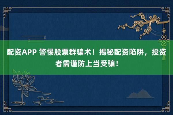配资APP 警惕股票群骗术！揭秘配资陷阱，投资者需谨防上当受骗！