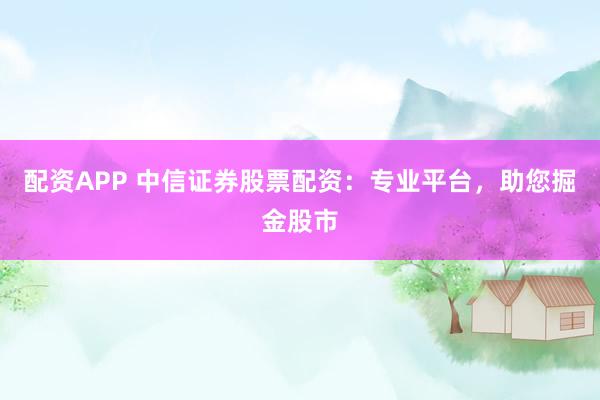 配资APP 中信证券股票配资：专业平台，助您掘金股市