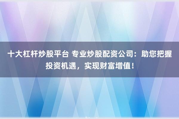 十大杠杆炒股平台 专业炒股配资公司：助您把握投资机遇，实现财富增值！