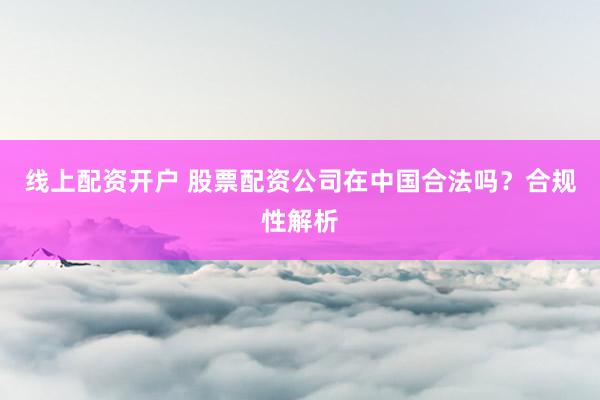 线上配资开户 股票配资公司在中国合法吗？合规性解析