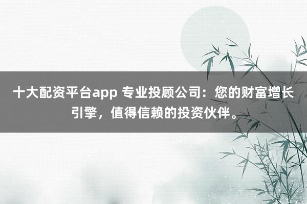 十大配资平台app 专业投顾公司：您的财富增长引擎，值得信赖的投资伙伴。