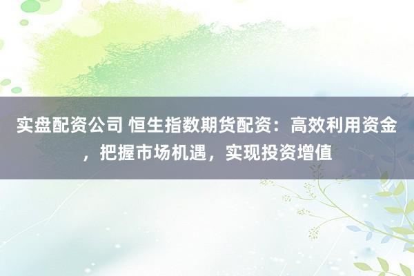 实盘配资公司 恒生指数期货配资：高效利用资金，把握市场机遇，实现投资增值