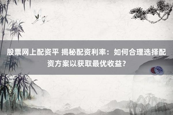 股票网上配资平 揭秘配资利率：如何合理选择配资方案以获取最优收益？