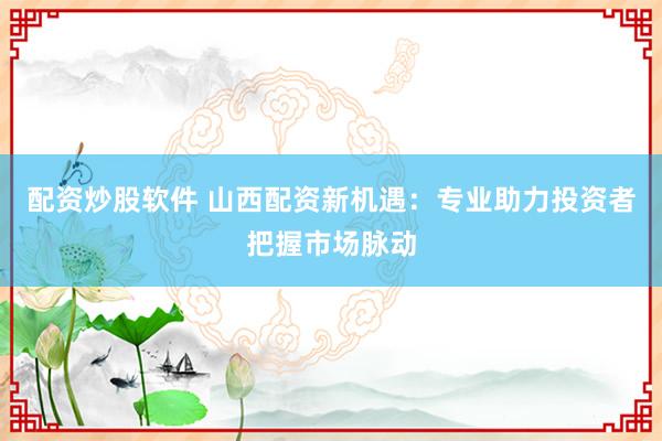 配资炒股软件 山西配资新机遇：专业助力投资者把握市场脉动