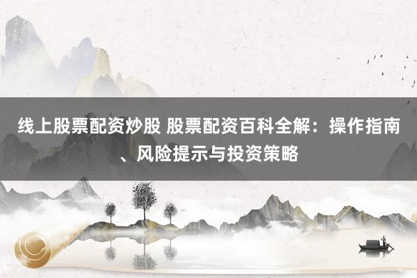 线上股票配资炒股 股票配资百科全解：操作指南、风险提示与投资策略