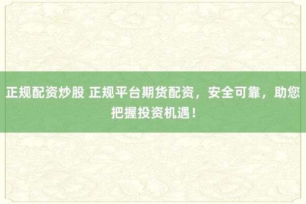 正规配资炒股 正规平台期货配资，安全可靠，助您把握投资机遇！